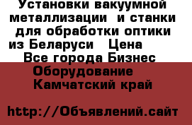 Установки вакуумной металлизации  и станки для обработки оптики из Беларуси › Цена ­ 100 - Все города Бизнес » Оборудование   . Камчатский край